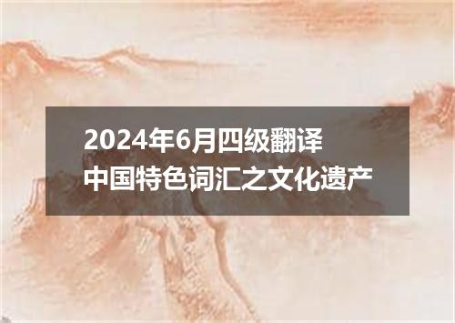 2024年6月四级翻译中国特色词汇之文化遗产