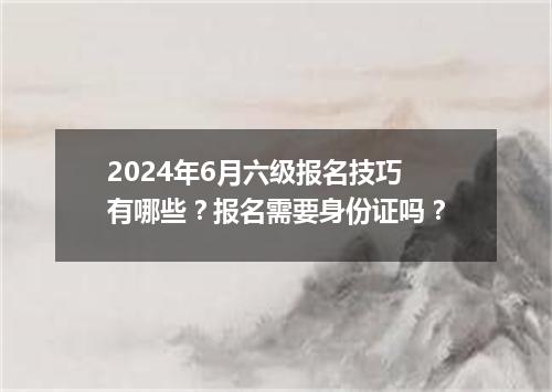 2024年6月六级报名技巧有哪些?报名需要身份证吗?