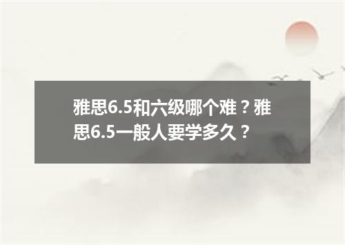 雅思6.5和六级哪个难？雅思6.5一般人要学多久？