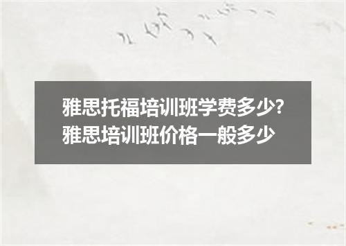 雅思托福培训班学费多少?雅思培训班价格一般多少