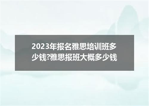 2023年报名雅思培训班多少钱?雅思报班大概多少钱