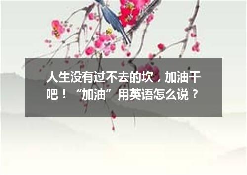 人生没有过不去的坎,加油干吧!“加油”用英语怎么说?