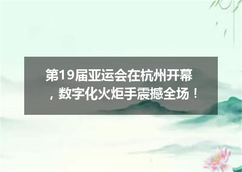第19届亚运会在杭州开幕,数字化火炬手震撼全场!