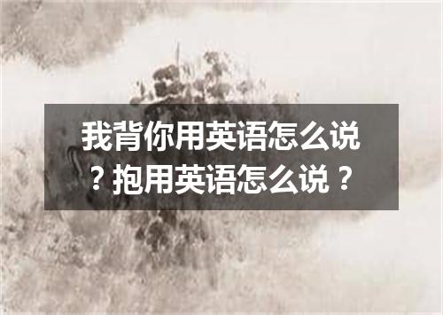 我背你用英语怎么说?抱用英语怎么说?