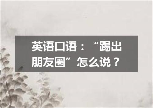 英语口语:“踢出朋友圈”怎么说?