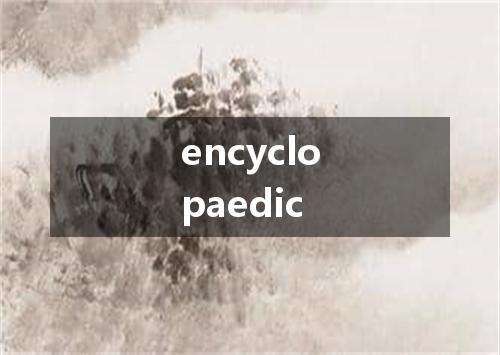 encyclopaedic是什么意思