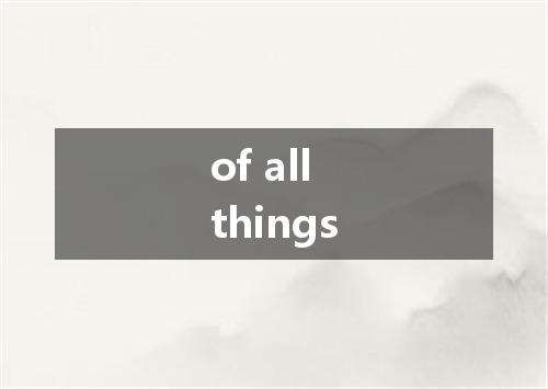of all things是什么意思
