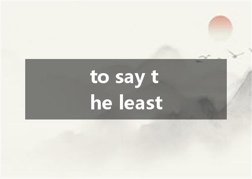 to say the least是什么意思