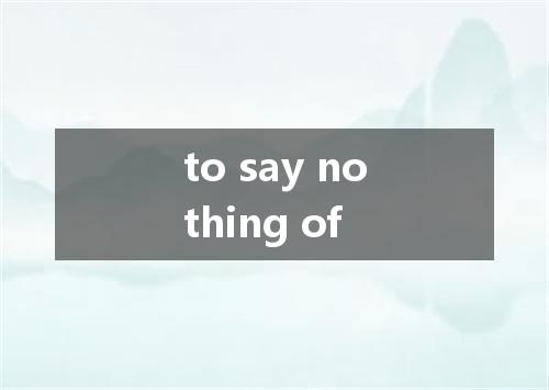 to say nothing of是什么意思