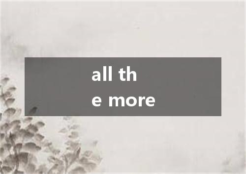 all the more是什么意思