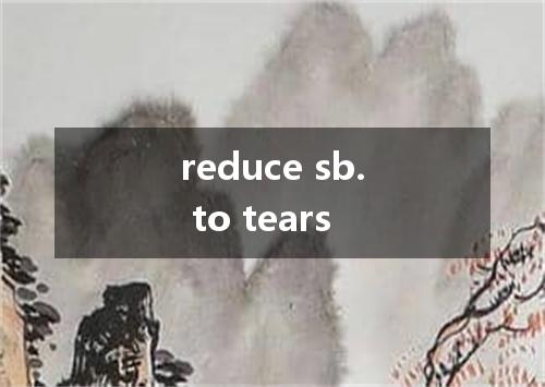 reduce sb. to tears是什么意思