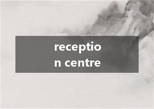 reception centre是什么意思