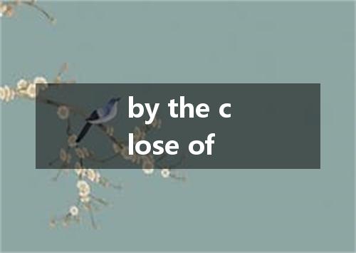 by the close of是什么意思