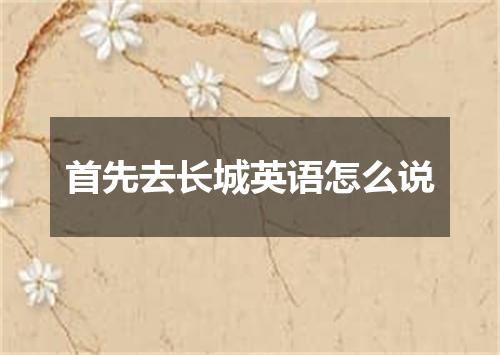 首先去长城英语怎么说