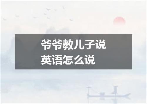 爷爷教儿子说英语怎么说