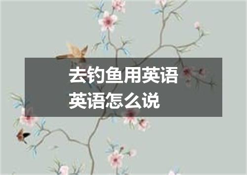 去钓鱼用英语英语怎么说