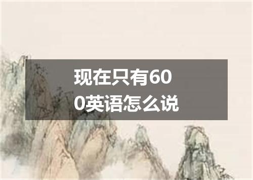 现在只有600英语怎么说