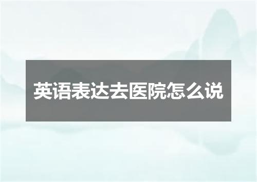 英语表达去医院怎么说