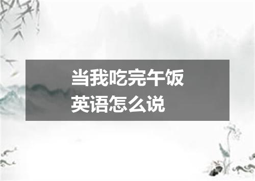 当我吃完午饭英语怎么说