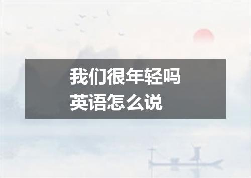 我们很年轻吗英语怎么说