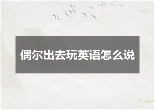 偶尔出去玩英语怎么说