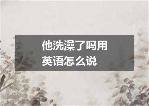 他洗澡了吗用英语怎么说