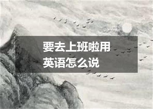 要去上班啦用英语怎么说