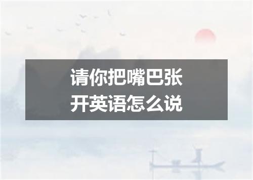请你把嘴巴张开英语怎么说