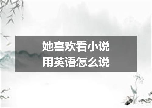 她喜欢看小说用英语怎么说