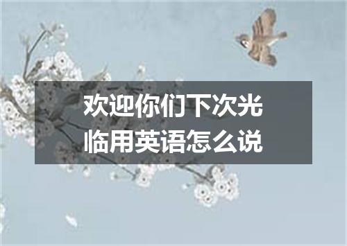 欢迎你们下次光临用英语怎么说