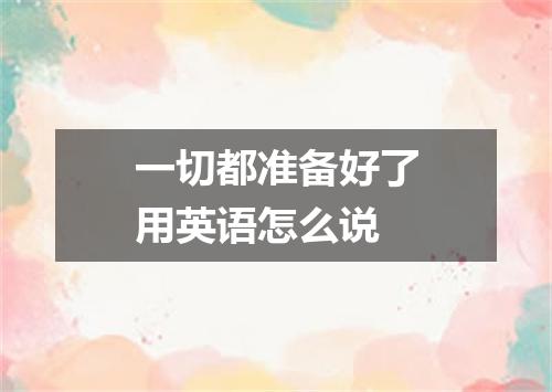 一切都准备好了用英语怎么说
