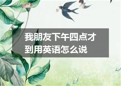 我朋友下午四点才到用英语怎么说
