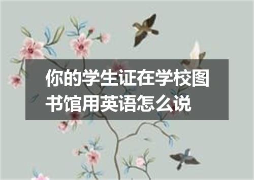 你的学生证在学校图书馆用英语怎么说