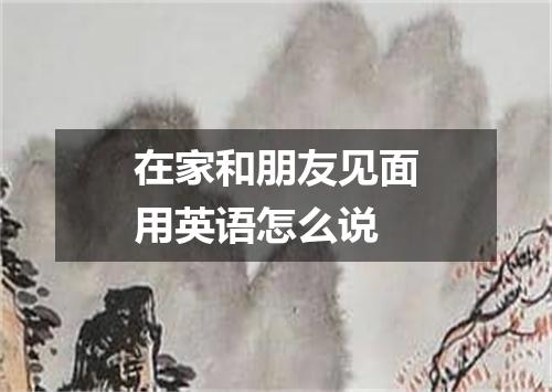 在家和朋友见面用英语怎么说