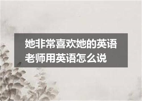 她非常喜欢她的英语老师用英语怎么说