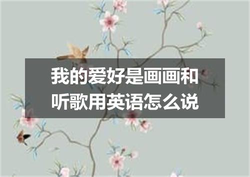 我的爱好是画画和听歌用英语怎么说
