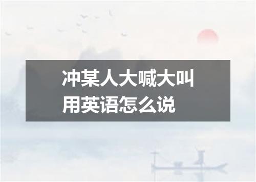 冲某人大喊大叫用英语怎么说