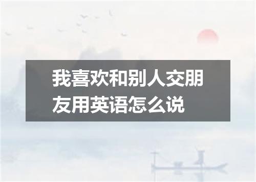我喜欢和别人交朋友用英语怎么说