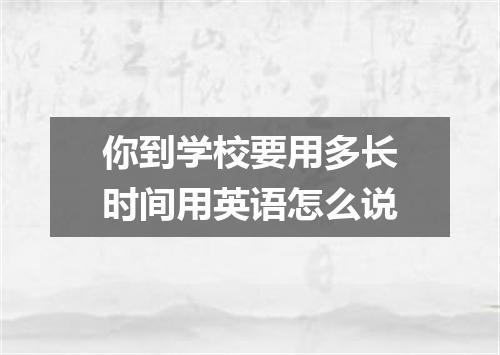 你到学校要用多长时间用英语怎么说