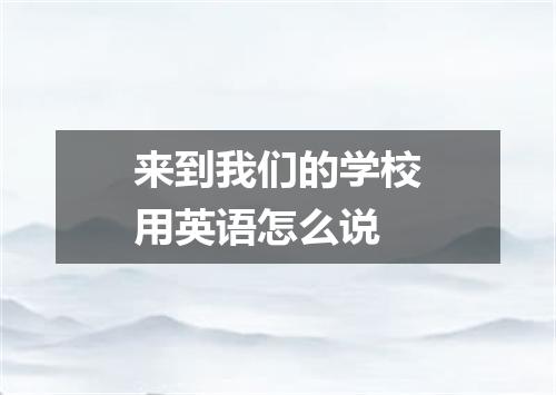 来到我们的学校用英语怎么说