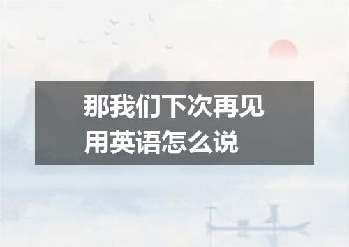那我们下次再见用英语怎么说