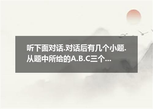 听下面对话.对话后有几个小题.从题中所给的A.B.C三个选项中选出最最选项.并标在试卷上.听每段对话前.你将有时间阅读各个小题.每小题5秒钟,听完后.各小题将给