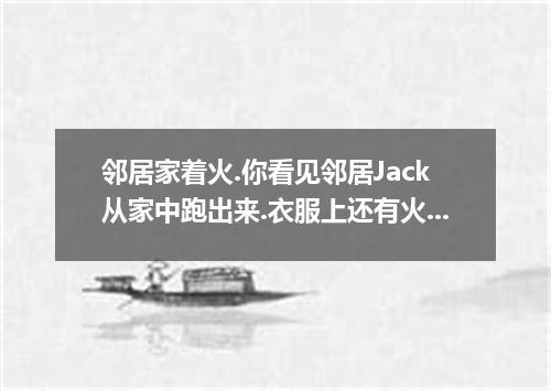 邻居家着火.你看见邻居Jack从家中跑出来.衣服上还有火在燃烧.手臂已经被轻度烧伤.救护车还在途中.你利用所学知识立刻上前提供帮助. 要求:1. 根据提示完成一