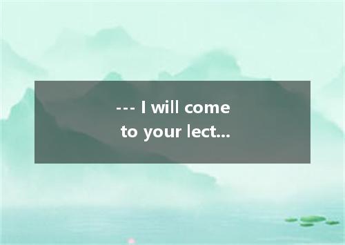--- I will come to your lecture at 10:00 am. tomorrow. --- I’m sorry. By then my
