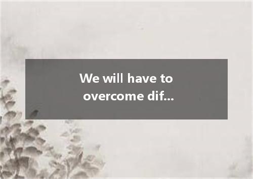 We will have to overcome difficulties we might meet and finish the work ahead of