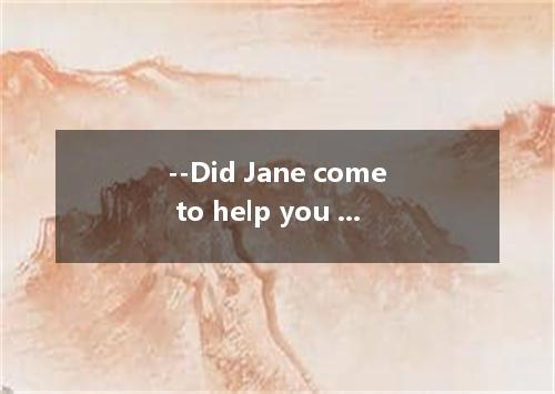 --Did Jane come to help you yesterday? --Yes, but I would rather . She caused me