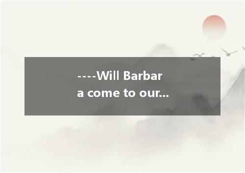 ----Will Barbara come to our party? ----I am not sure, because he go to the conc