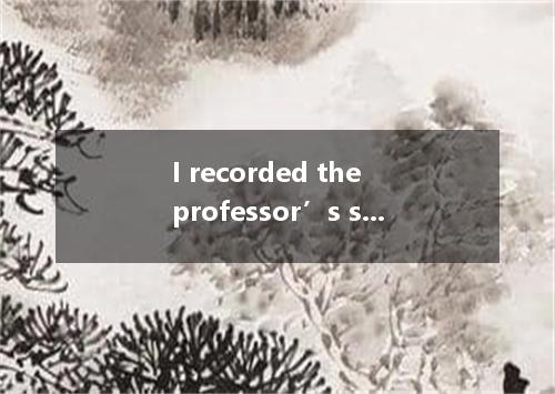 I recorded the professor’s speech on my cellphone I could listen to it several t