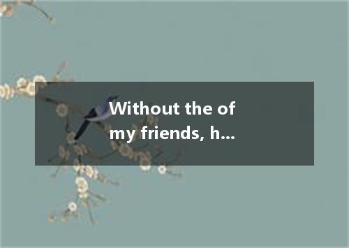 Without the of my friends, how could my company have lived through the hard time