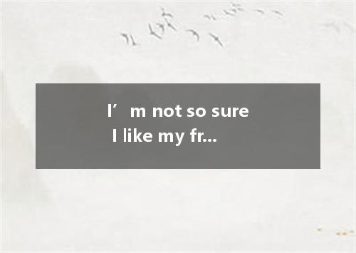 I’m not so sure I like my friends any more. I used to like them - to be honest. 